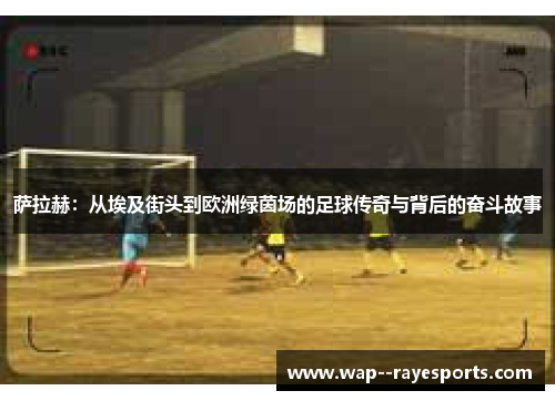 萨拉赫：从埃及街头到欧洲绿茵场的足球传奇与背后的奋斗故事