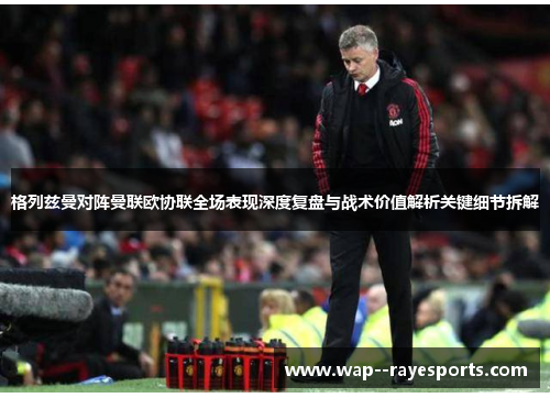 格列兹曼对阵曼联欧协联全场表现深度复盘与战术价值解析关键细节拆解