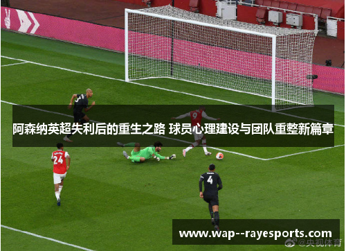 阿森纳英超失利后的重生之路 球员心理建设与团队重整新篇章